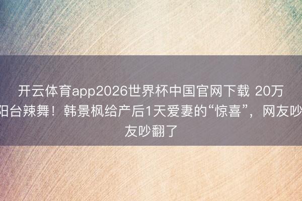 开云体育app2026世界杯中国官网下载 20万包+阳台辣舞！韩景枫给产后1天爱妻的“惊喜”，网友吵翻了