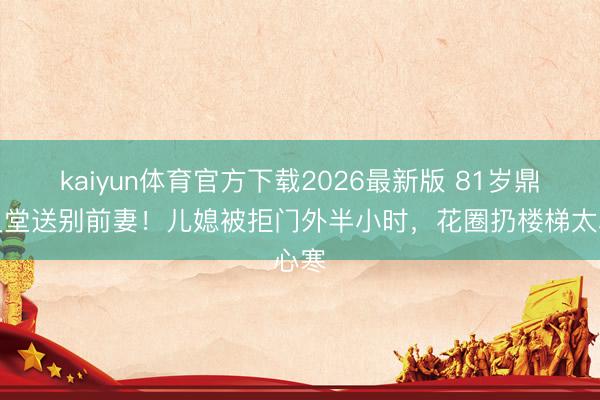 kaiyun体育官方下载2026最新版 81岁鼎爷灵堂送别前妻！儿媳被拒门外半小时，花圈扔楼梯太心寒