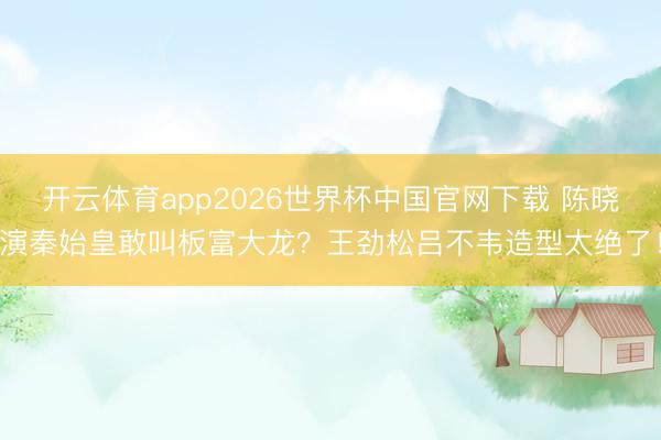 开云体育app2026世界杯中国官网下载 陈晓演秦始皇敢叫板富大龙？王劲松吕不韦造型太绝了！