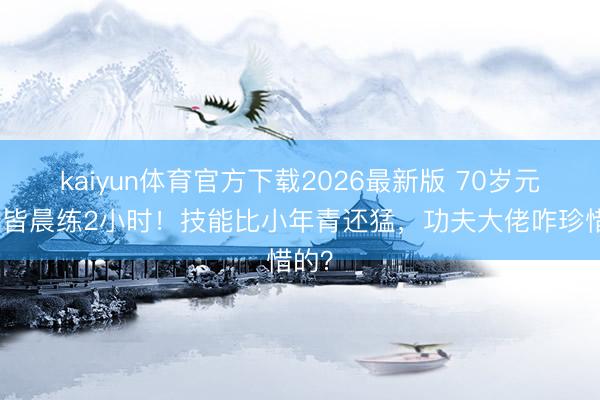 kaiyun体育官方下载2026最新版 70岁元德成皆晨练2小时！技能比小年青还猛，功夫大佬咋珍惜的？