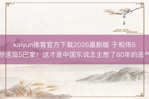 kaiyun体育官方下载2026最新版 于和伟5秒连扇5巴掌！这才是中国东说念主憋了80年的恶气