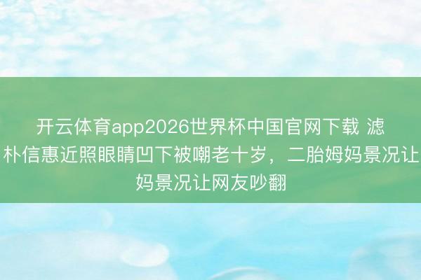 开云体育app2026世界杯中国官网下载 滤镜碎了！朴信惠近照眼睛凹下被嘲老十岁，二胎姆妈景况让网友吵翻