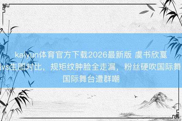 kaiyun体育官方下载2026最新版 虞书欣戛纳精修图vs生图对比，规矩纹肿脸全走漏，粉丝硬吹国际舞台遭群嘲