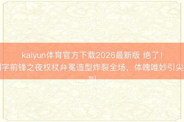 kaiyun体育官方下载2026最新版 绝了！刘宇前锋之夜权杖弁冕造型炸裂全场，体魄唯妙引尖叫