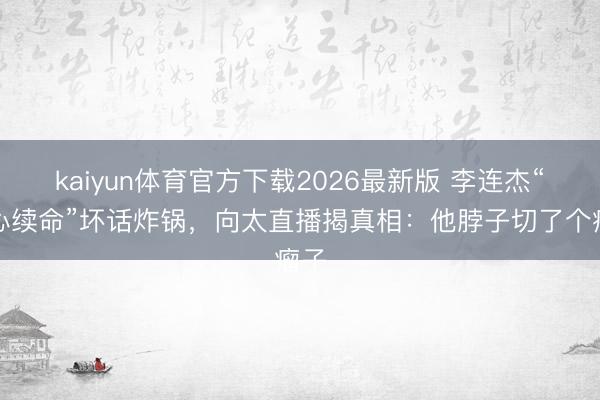kaiyun体育官方下载2026最新版 李连杰“换心续命”坏话炸锅，向太直播揭真相：他脖子切了个瘤子