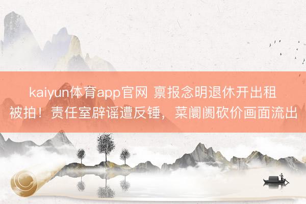 kaiyun体育app官网 禀报念明退休开出租被拍！责任室辟谣遭反锤，菜阛阓砍价画面流出