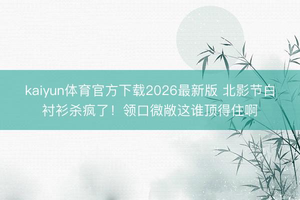 kaiyun体育官方下载2026最新版 北影节白衬衫杀疯了！领口微敞这谁顶得住啊