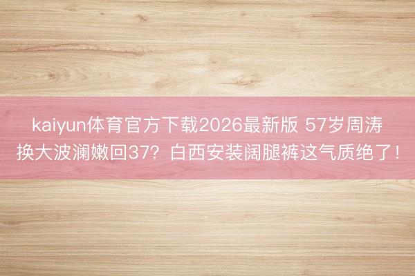 kaiyun体育官方下载2026最新版 57岁周涛换大波澜嫩回37？白西安装阔腿裤这气质绝了！