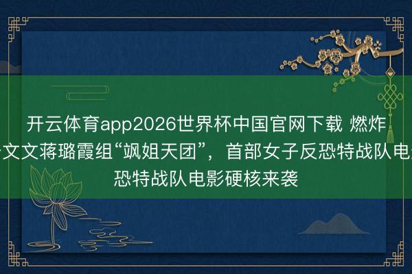开云体育app2026世界杯中国官网下载 燃炸！卢靖姗于文文蒋璐霞组“飒姐天团”，首部女子反恐特战队电影硬核来袭