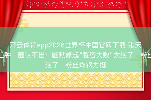 开云体育app2026世界杯中国官网下载 张天爱新综艺脸肿一圈认不出！幽默修起“整容失败”太绝了，粉丝炸锅力挺