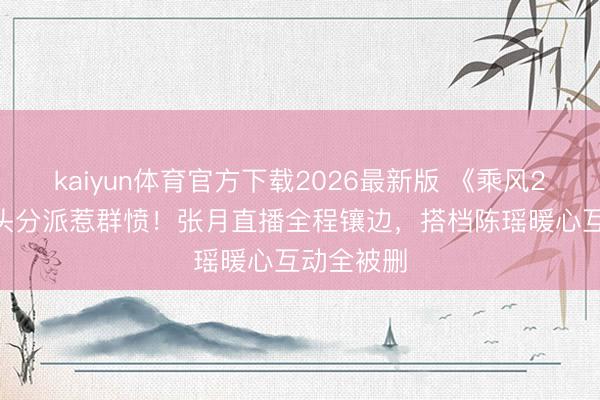 kaiyun体育官方下载2026最新版 《乘风2026》镜头分派惹群愤！张月直播全程镶边，搭档陈瑶暖心互动全被删