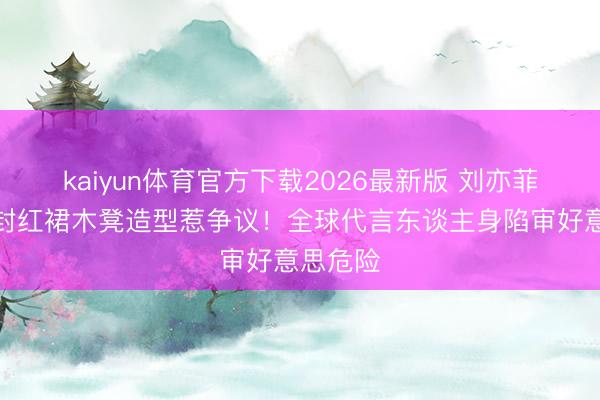 kaiyun体育官方下载2026最新版 刘亦菲金九群封红裙木凳造型惹争议！全球代言东谈主身陷审好意思危险
