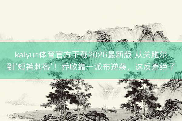 kaiyun体育官方下载2026最新版 从关雎尔到‘短裤刺客’！乔欣靠一派布逆袭，这反差绝了
