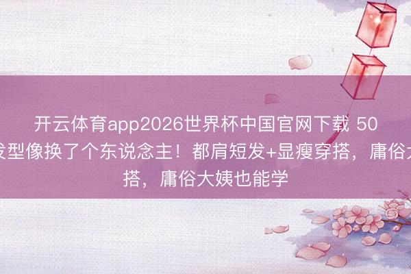 开云体育app2026世界杯中国官网下载 50岁梅婷换发型像换了个东说念主！都肩短发+显瘦穿搭，庸俗大姨也能学