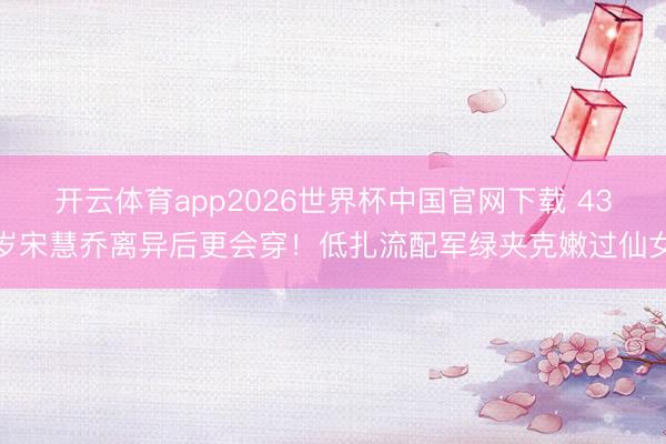 开云体育app2026世界杯中国官网下载 43岁宋慧乔离异后更会穿！低扎流配军绿夹克嫩过仙女