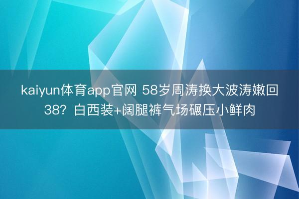 kaiyun体育app官网 58岁周涛换大波涛嫩回38？白西装+阔腿裤气场碾压小鲜肉