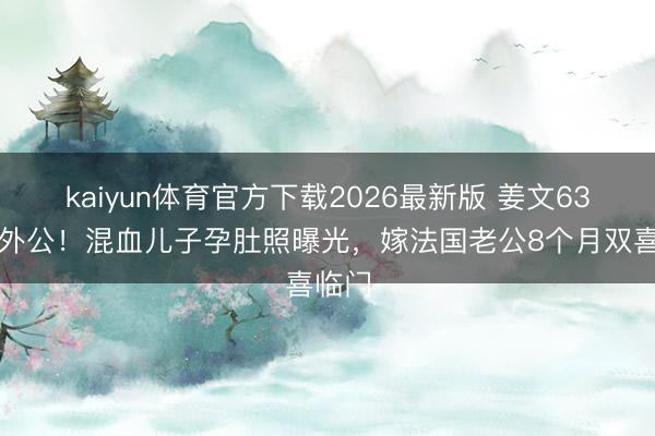 kaiyun体育官方下载2026最新版 姜文63岁当外公！混血儿子孕肚照曝光，嫁法国老公8个月双喜临门