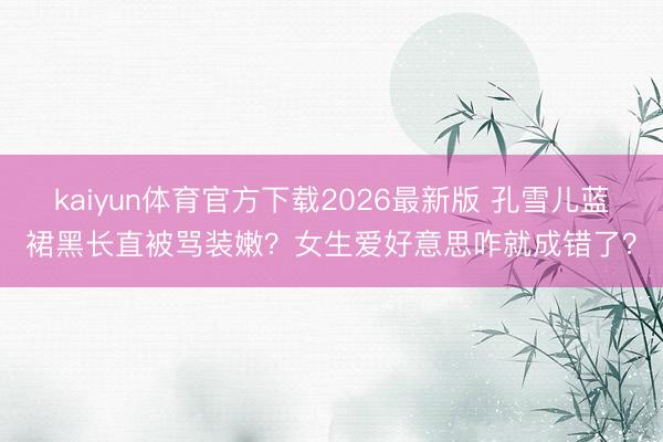 kaiyun体育官方下载2026最新版 孔雪儿蓝裙黑长直被骂装嫩？女生爱好意思咋就成错了？