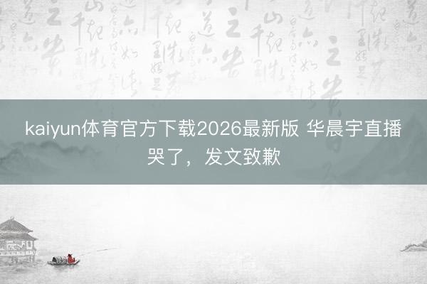 kaiyun体育官方下载2026最新版 华晨宇直播哭了，发文致歉