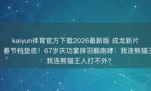 kaiyun体育官方下载2026最新版 成龙新片狂亏1.1亿，春节档垫底！67岁庆功宴摔羽觞咆哮：我连熊猫王人打不外？