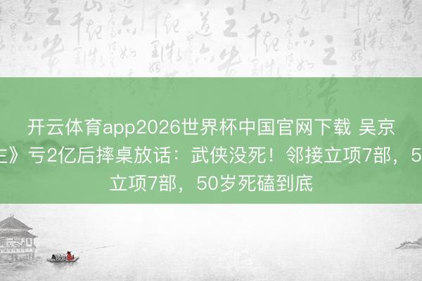 开云体育app2026世界杯中国官网下载 吴京《镖东说念主》亏2亿后摔桌放话：武侠没死！邻接立项7部，50岁死磕到底