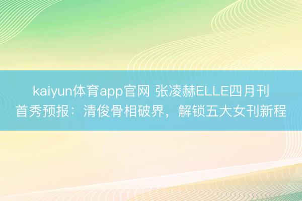 kaiyun体育app官网 张凌赫ELLE四月刊首秀预报：清俊骨相破界，解锁五大女刊新程