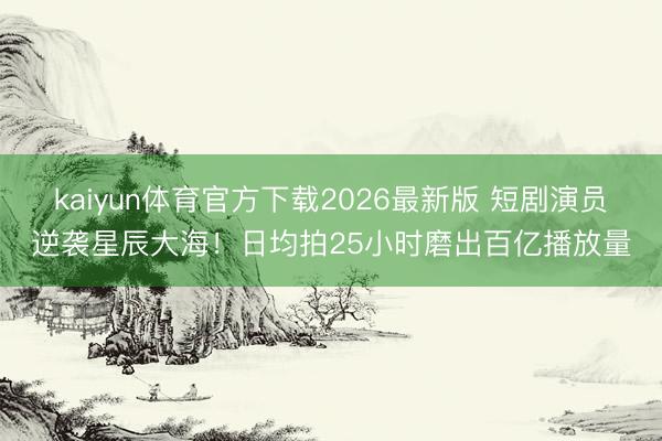 kaiyun体育官方下载2026最新版 短剧演员逆袭星辰大海！日均拍25小时磨出百亿播放量