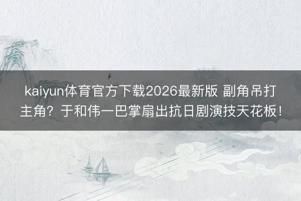 kaiyun体育官方下载2026最新版 副角吊打主角？于和伟一巴掌扇出抗日剧演技天花板！