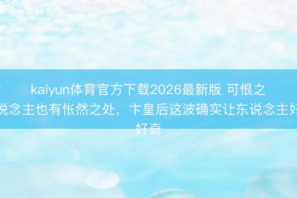 kaiyun体育官方下载2026最新版 可恨之东说念主也有怅然之处，卞皇后这波确实让东说念主好奇