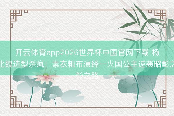 开云体育app2026世界杯中国官网下载 杨幂北魏造型杀疯！素衣粗布演绎一火国公主逆袭昭彰之路