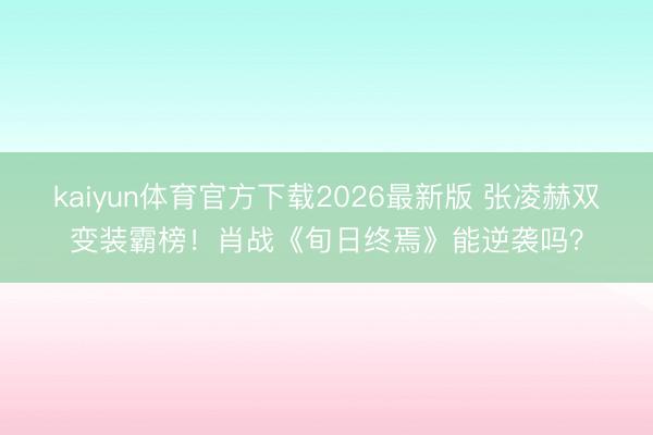 kaiyun体育官方下载2026最新版 张凌赫双变装霸榜！肖战《旬日终焉》能逆袭吗？