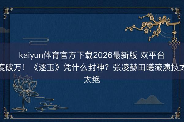 kaiyun体育官方下载2026最新版 双平台热度破万！《逐玉》凭什么封神？张凌赫田曦薇演技太绝