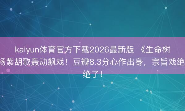kaiyun体育官方下载2026最新版 《生命树》杨紫胡歌轰动飙戏！豆瓣8.3分心作出身，宗旨戏绝了！