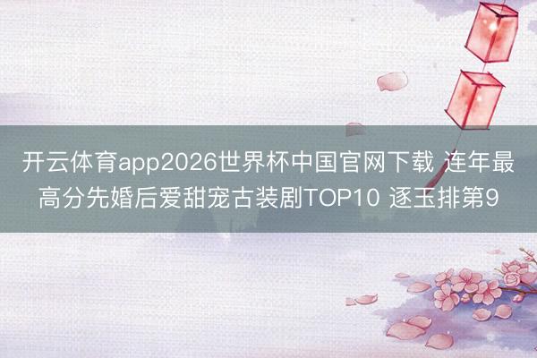开云体育app2026世界杯中国官网下载 连年最高分先婚后爱甜宠古装剧TOP10 逐玉排第9