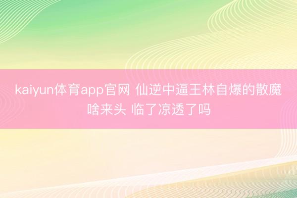 kaiyun体育app官网 仙逆中逼王林自爆的散魔啥来头 临了凉透了吗