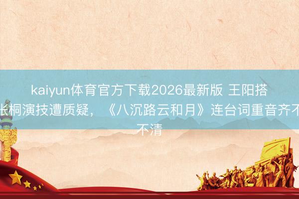 kaiyun体育官方下载2026最新版 王阳搭戏张桐演技遭质疑，《八沉路云和月》连台词重音齐不清