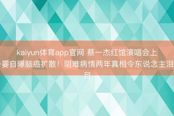 kaiyun体育app官网 蔡一杰红馆演唱会上一霎自曝脑癌扩散！阻难病情两年真相令东说念主泪目