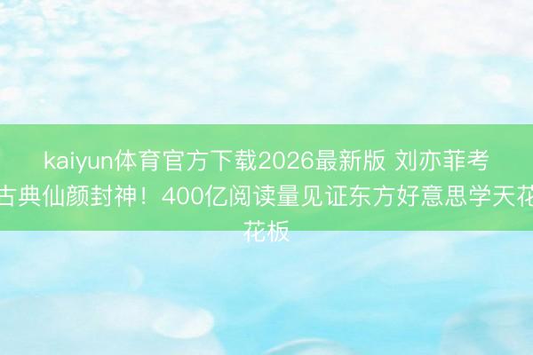 kaiyun体育官方下载2026最新版 刘亦菲考中古典仙颜封神！400亿阅读量见证东方好意思学天花板