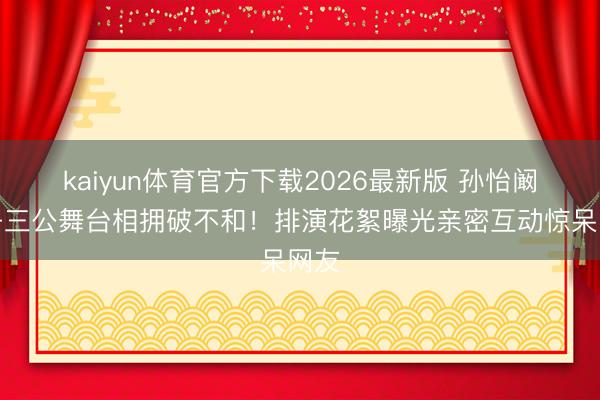 kaiyun体育官方下载2026最新版 孙怡阚清子三公舞台相拥破不和！排演花絮曝光亲密互动惊呆网友