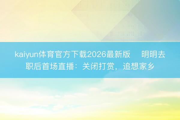 kaiyun体育官方下载2026最新版 ​明明去职后首场直播：关闭打赏，追想家乡