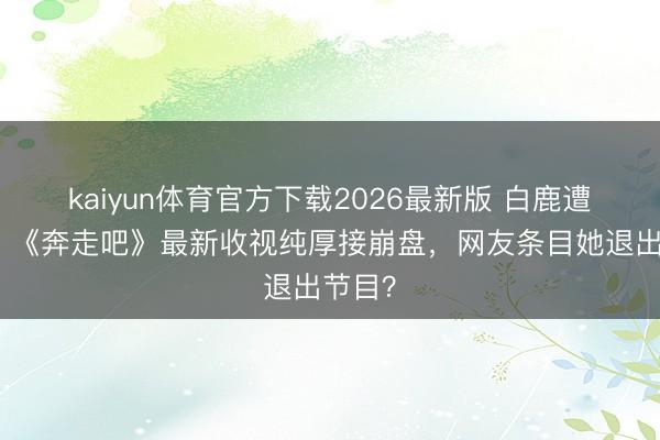 kaiyun体育官方下载2026最新版 白鹿遭吐槽！《奔走吧》最新收视纯厚接崩盘，网友条目她退出节目？
