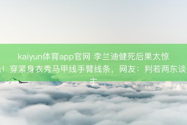 kaiyun体育app官网 李兰迪健死后果太惊艳!穿紧身衣秀马甲线手臂线条,网友:判若两东谈主