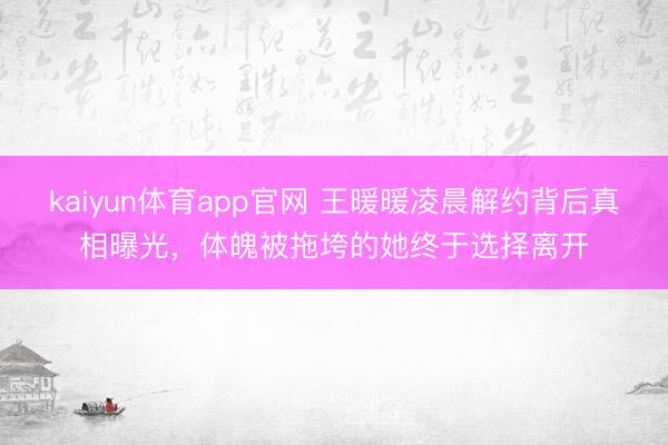 kaiyun体育app官网 王暖暖凌晨解约背后真相曝光，体魄被拖垮的她终于选择离开