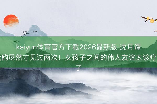 kaiyun体育官方下载2026最新版 沈月谭松韵尽然才见过两次!女孩子之间的伟人友谊太诊疗了