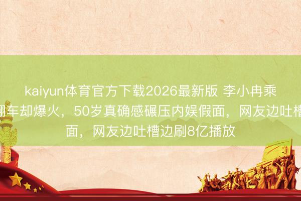 kaiyun体育官方下载2026最新版 李小冉乘风2026舞台翻车却爆火，50岁真确感碾压内娱假面，网友边吐槽边刷8亿播放