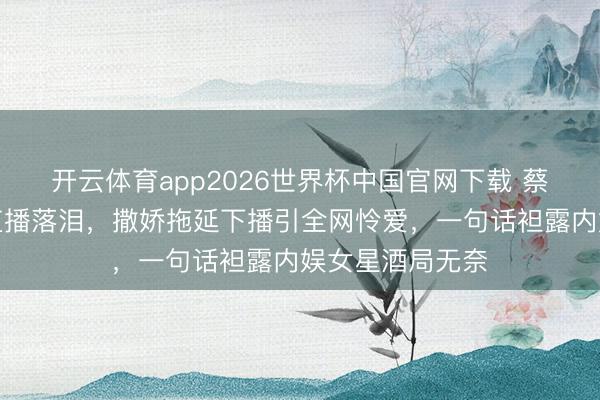 开云体育app2026世界杯中国官网下载 蔡爱静深夜微醺直播落泪，撒娇拖延下播引全网怜爱，一句话袒露内娱女星酒局无奈