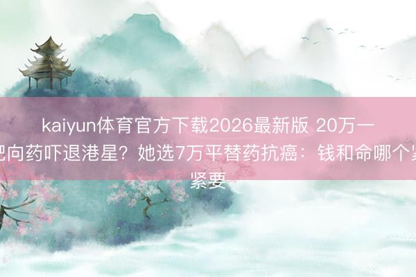 kaiyun体育官方下载2026最新版 20万一针靶向药吓退港星?她选7万平替药抗癌:钱和命哪个紧要