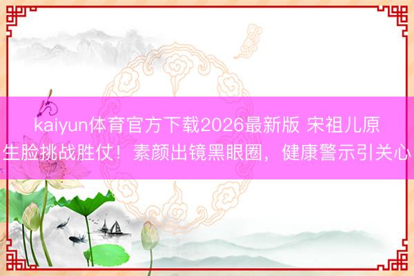 kaiyun体育官方下载2026最新版 宋祖儿原生脸挑战胜仗!素颜出镜黑眼圈,健康警示引关心