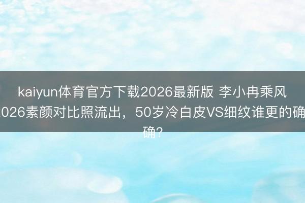 kaiyun体育官方下载2026最新版 李小冉乘风2026素颜对比照流出，50岁冷白皮VS细纹谁更的确？
