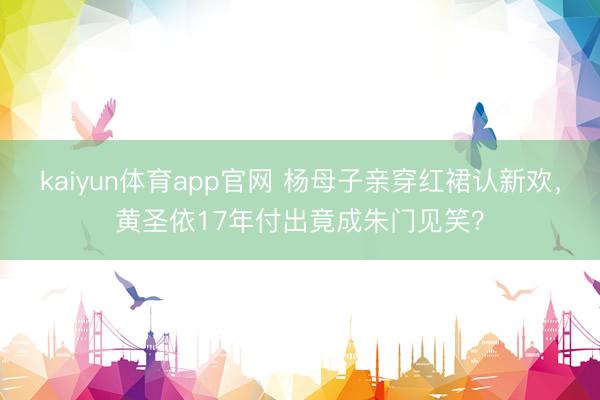 kaiyun体育app官网 杨母子亲穿红裙认新欢，黄圣依17年付出竟成朱门见笑？